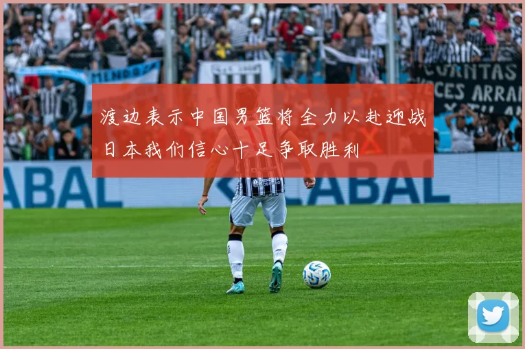 渡边表示中国男篮将全力以赴迎战日本我们信心十足争取胜利