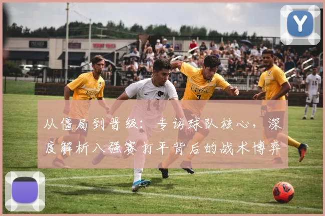 从僵局到晋级：专访球队核心，深度解析八强赛打平背后的战术博弈