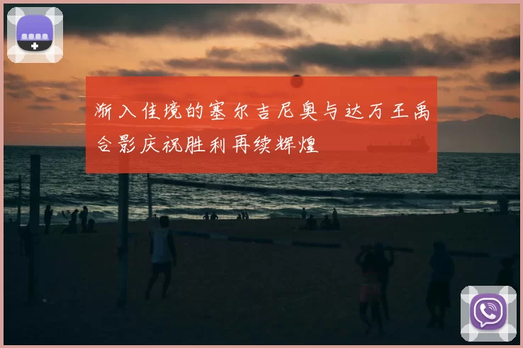 渐入佳境的塞尔吉尼奥与达万王禹合影庆祝胜利再续辉煌